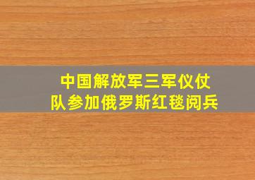 中国解放军三军仪仗队参加俄罗斯红毯阅兵