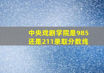 中央戏剧学院是985还是211录取分数线