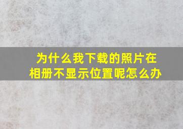 为什么我下载的照片在相册不显示位置呢怎么办