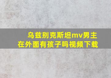 乌兹别克斯坦mv男主在外面有孩子吗视频下载