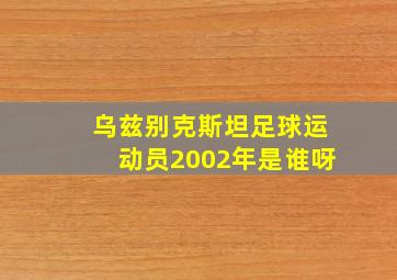 乌兹别克斯坦足球运动员2002年是谁呀