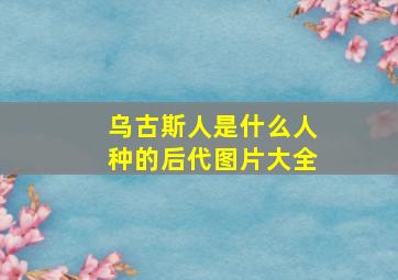 乌古斯人是什么人种的后代图片大全