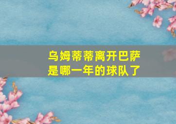 乌姆蒂蒂离开巴萨是哪一年的球队了