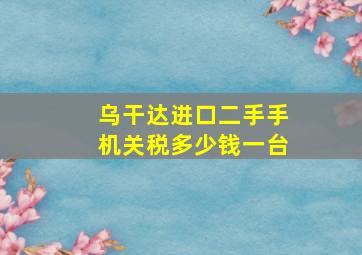 乌干达进口二手手机关税多少钱一台