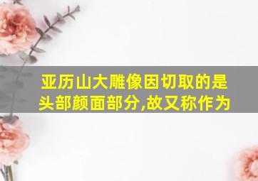 亚历山大雕像因切取的是头部颜面部分,故又称作为