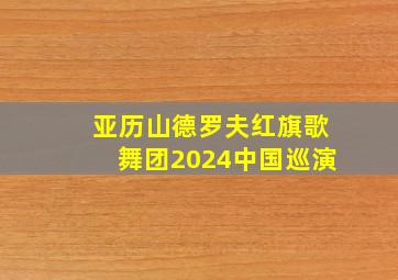 亚历山德罗夫红旗歌舞团2024中国巡演