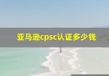 亚马逊cpsc认证多少钱