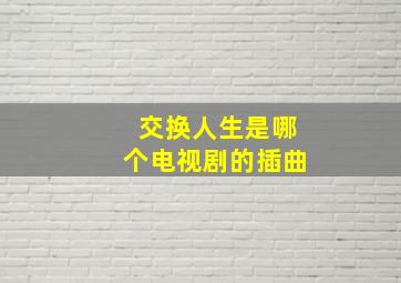 交换人生是哪个电视剧的插曲