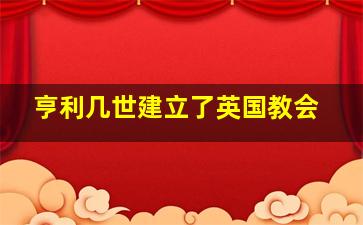 亨利几世建立了英国教会