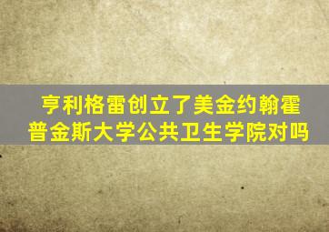 亨利格雷创立了美金约翰霍普金斯大学公共卫生学院对吗