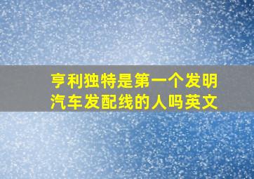 亨利独特是第一个发明汽车发配线的人吗英文