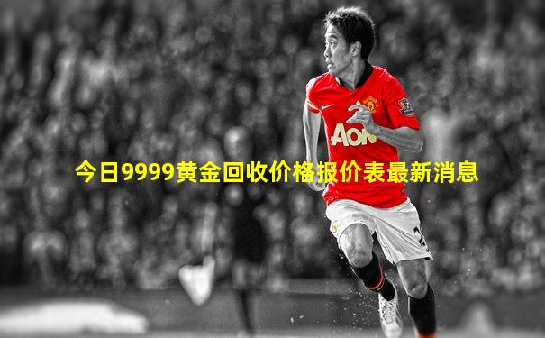 今日9999黄金回收价格报价表最新消息