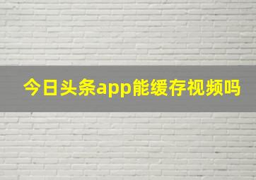 今日头条app能缓存视频吗