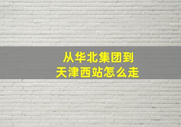 从华北集团到天津西站怎么走