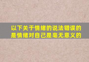 以下关于情绪的说法错误的是情绪对自己是毫无意义的