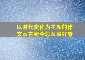 以时代变化为主题的作文从古到今怎么写好看