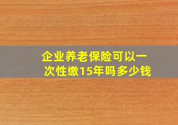 企业养老保险可以一次性缴15年吗多少钱