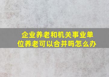 企业养老和机关事业单位养老可以合并吗怎么办