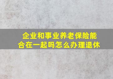 企业和事业养老保险能合在一起吗怎么办理退休