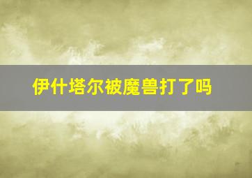 伊什塔尔被魔兽打了吗