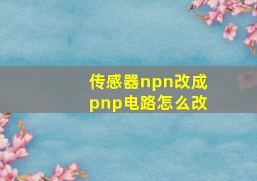 传感器npn改成pnp电路怎么改