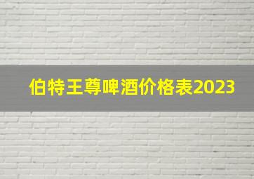 伯特王尊啤酒价格表2023