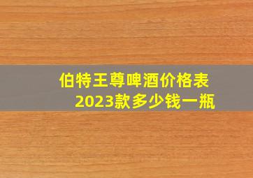 伯特王尊啤酒价格表2023款多少钱一瓶