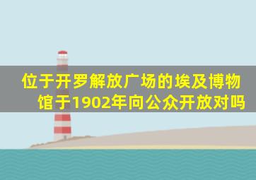 位于开罗解放广场的埃及博物馆于1902年向公众开放对吗