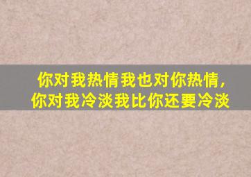 你对我热情我也对你热情,你对我冷淡我比你还要冷淡