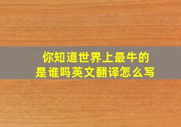 你知道世界上最牛的是谁吗英文翻译怎么写