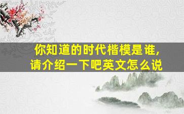 你知道的时代楷模是谁,请介绍一下吧英文怎么说