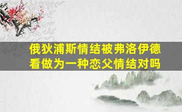 俄狄浦斯情结被弗洛伊德看做为一种恋父情结对吗