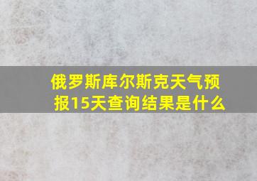 俄罗斯库尔斯克天气预报15天查询结果是什么