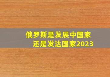 俄罗斯是发展中国家还是发达国家2023