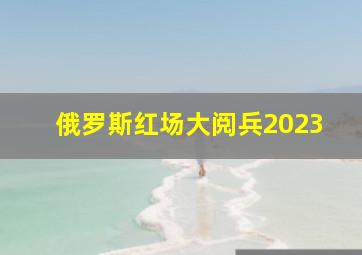 俄罗斯红场大阅兵2023