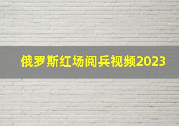 俄罗斯红场阅兵视频2023