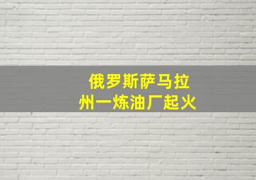 俄罗斯萨马拉州一炼油厂起火