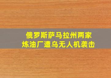 俄罗斯萨马拉州两家炼油厂遭乌无人机袭击