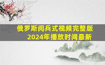 俄罗斯阅兵式视频完整版2024年播放时间最新