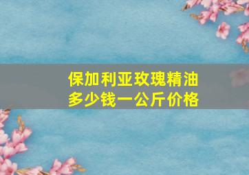 保加利亚玫瑰精油多少钱一公斤价格