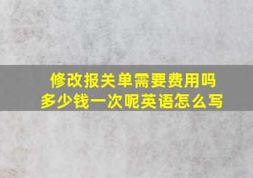 修改报关单需要费用吗多少钱一次呢英语怎么写