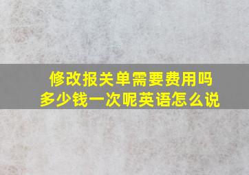 修改报关单需要费用吗多少钱一次呢英语怎么说