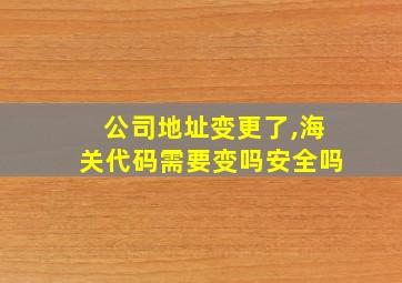 公司地址变更了,海关代码需要变吗安全吗