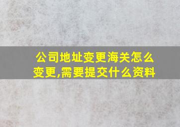 公司地址变更海关怎么变更,需要提交什么资料