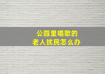 公园里唱歌的老人扰民怎么办