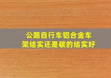 公路自行车铝合金车架结实还是碳的结实好