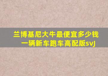 兰博基尼大牛最便宜多少钱一辆新车跑车高配版svJ