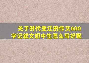 关于时代变迁的作文600字记叙文初中生怎么写好呢