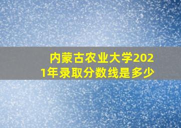 内蒙古农业大学2021年录取分数线是多少