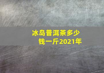 冰岛普洱茶多少钱一斤2021年